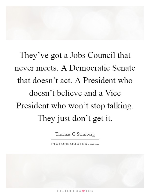 They've got a Jobs Council that never meets. A Democratic Senate that doesn't act. A President who doesn't believe and a Vice President who won't stop talking. They just don't get it Picture Quote #1