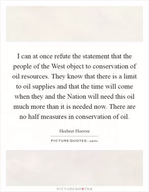 I can at once refute the statement that the people of the West object to conservation of oil resources. They know that there is a limit to oil supplies and that the time will come when they and the Nation will need this oil much more than it is needed now. There are no half measures in conservation of oil Picture Quote #1
