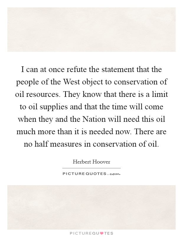 I can at once refute the statement that the people of the West object to conservation of oil resources. They know that there is a limit to oil supplies and that the time will come when they and the Nation will need this oil much more than it is needed now. There are no half measures in conservation of oil Picture Quote #1