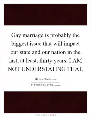 Gay marriage is probably the biggest issue that will impact our state and our nation in the last, at least, thirty years. I AM NOT UNDERSTATING THAT Picture Quote #1