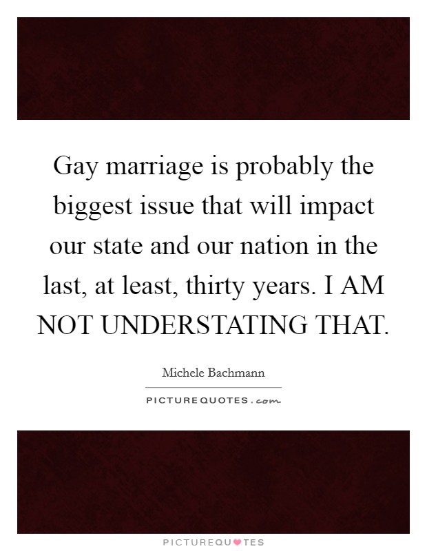 Gay marriage is probably the biggest issue that will impact our state and our nation in the last, at least, thirty years. I AM NOT UNDERSTATING THAT Picture Quote #1