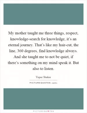 My mother taught me three things, respect, knowledge-search for knowledge, it’s an eternal journey. That’s like my hair-cut, the line, 360 degrees, find knowledge always. And she taught me to not be quiet, if there’s something on my mind speak it. But also to listen Picture Quote #1