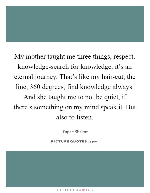 My mother taught me three things, respect, knowledge-search for knowledge, it's an eternal journey. That's like my hair-cut, the line, 360 degrees, find knowledge always. And she taught me to not be quiet, if there's something on my mind speak it. But also to listen Picture Quote #1