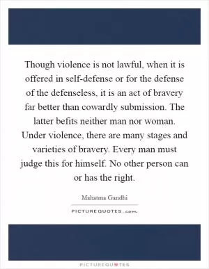 Though violence is not lawful, when it is offered in self-defense or for the defense of the defenseless, it is an act of bravery far better than cowardly submission. The latter befits neither man nor woman. Under violence, there are many stages and varieties of bravery. Every man must judge this for himself. No other person can or has the right Picture Quote #1