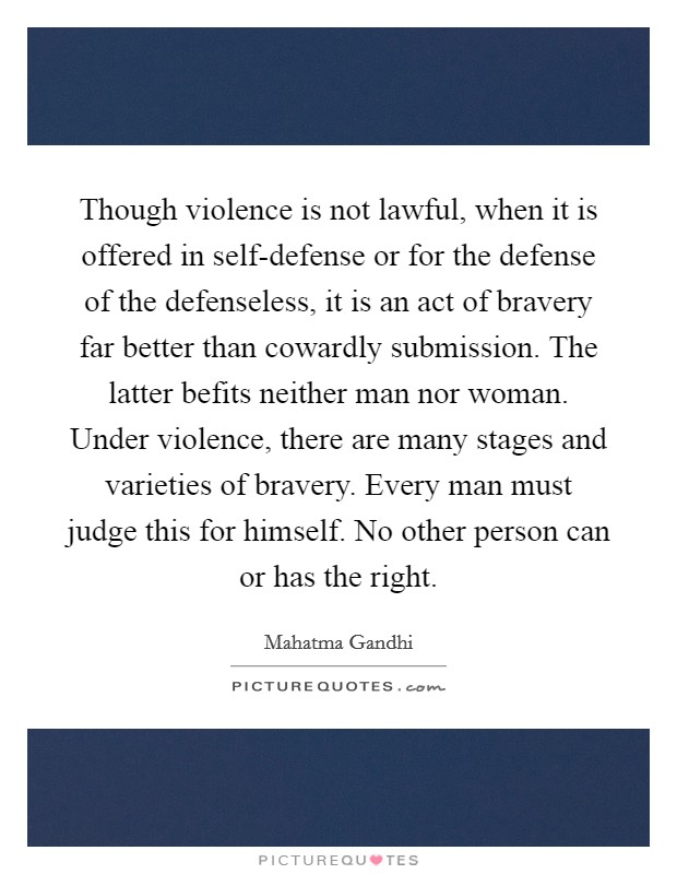 Though violence is not lawful, when it is offered in self-defense or for the defense of the defenseless, it is an act of bravery far better than cowardly submission. The latter befits neither man nor woman. Under violence, there are many stages and varieties of bravery. Every man must judge this for himself. No other person can or has the right Picture Quote #1