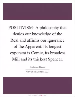 POSITIVISM- A philosophy that denies our knowledge of the Real and affirms our ignorance of the Apparent. Its longest exponent is Comte, its broadest Mill and its thickest Spencer Picture Quote #1