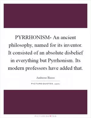 PYRRHONISM- An ancient philosophy, named for its inventor. It consisted of an absolute disbelief in everything but Pyrrhonism. Its modern professors have added that Picture Quote #1