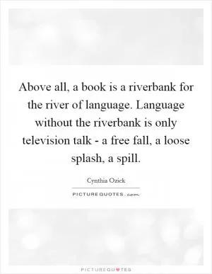 Above all, a book is a riverbank for the river of language. Language without the riverbank is only television talk - a free fall, a loose splash, a spill Picture Quote #1