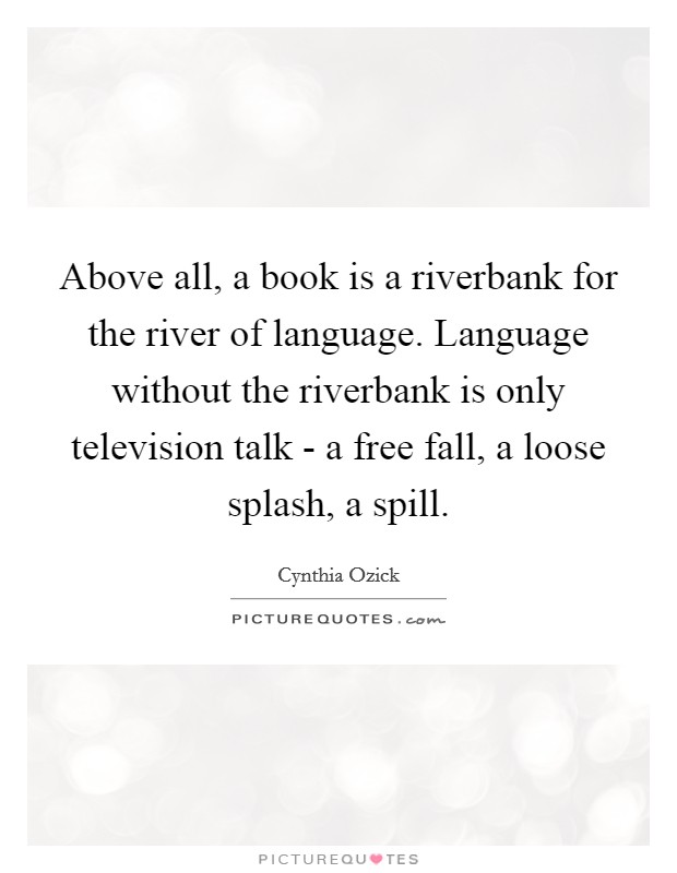 Above all, a book is a riverbank for the river of language. Language without the riverbank is only television talk - a free fall, a loose splash, a spill Picture Quote #1
