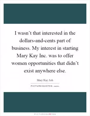 I wasn’t that interested in the dollars-and-cents part of business. My interest in starting Mary Kay Inc. was to offer women opportunities that didn’t exist anywhere else Picture Quote #1