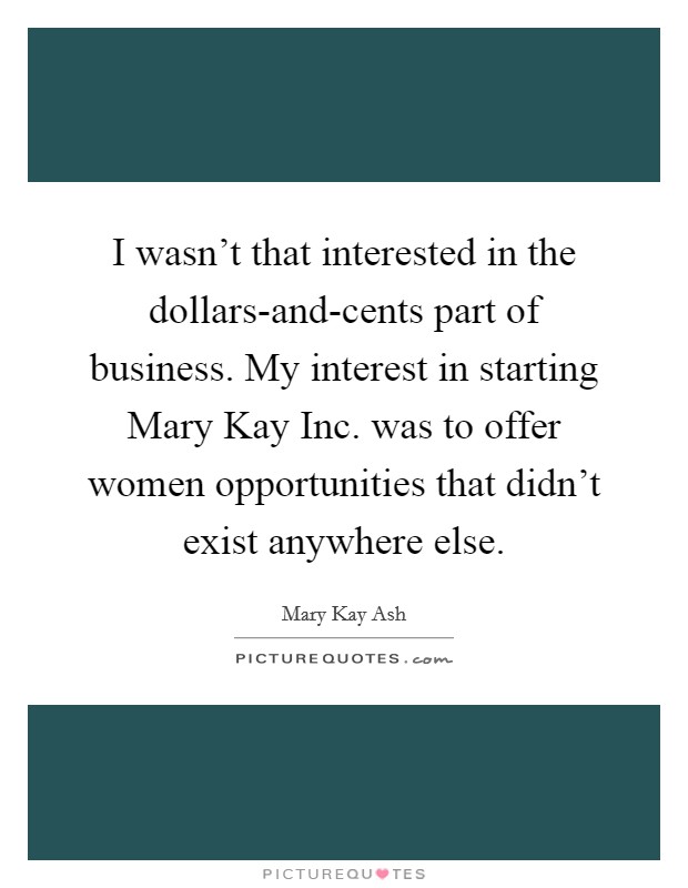 I wasn't that interested in the dollars-and-cents part of business. My interest in starting Mary Kay Inc. was to offer women opportunities that didn't exist anywhere else Picture Quote #1