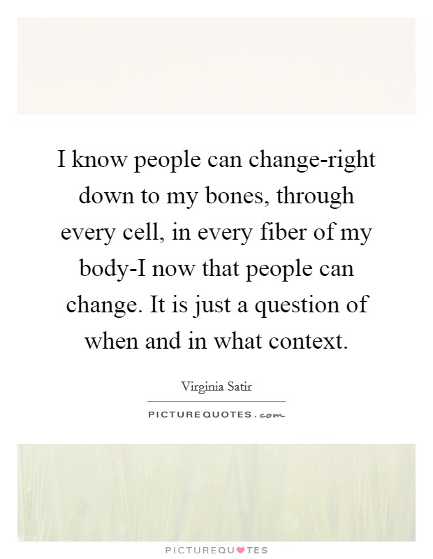 I know people can change-right down to my bones, through every cell, in every fiber of my body-I now that people can change. It is just a question of when and in what context Picture Quote #1