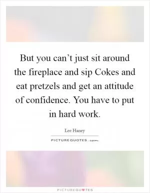 But you can’t just sit around the fireplace and sip Cokes and eat pretzels and get an attitude of confidence. You have to put in hard work Picture Quote #1