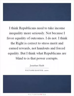 I think Republicans need to take income inequality more seriously. Not because I favor equality of outcomes. I do not. I think the Right is correct to stress merit and earned rewards, not handouts and forced equality. But I think what Republicans are blind to is that power corrupts Picture Quote #1