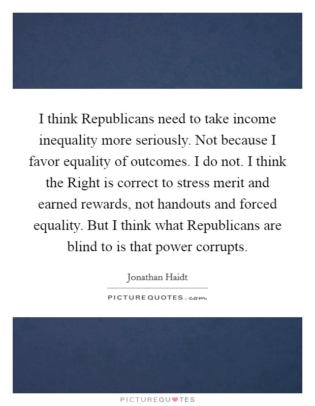I think Republicans need to take income inequality more seriously. Not because I favor equality of outcomes. I do not. I think the Right is correct to stress merit and earned rewards, not handouts and forced equality. But I think what Republicans are blind to is that power corrupts Picture Quote #1