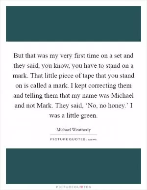 But that was my very first time on a set and they said, you know, you have to stand on a mark. That little piece of tape that you stand on is called a mark. I kept correcting them and telling them that my name was Michael and not Mark. They said, ‘No, no honey.’ I was a little green Picture Quote #1