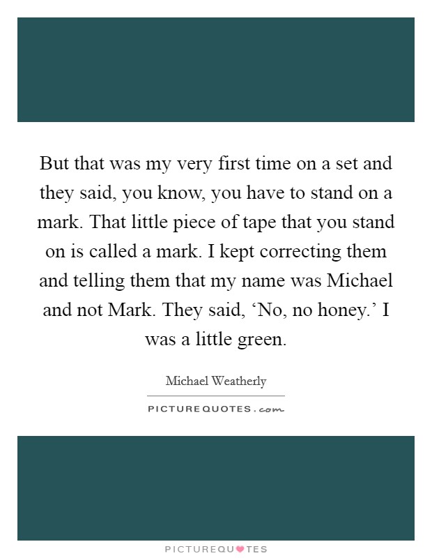 But that was my very first time on a set and they said, you know, you have to stand on a mark. That little piece of tape that you stand on is called a mark. I kept correcting them and telling them that my name was Michael and not Mark. They said, ‘No, no honey.' I was a little green Picture Quote #1