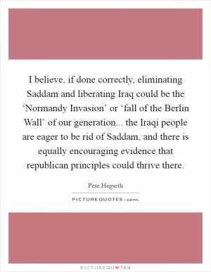 I believe, if done correctly, eliminating Saddam and liberating Iraq could be the ‘Normandy Invasion’ or ‘fall of the Berlin Wall’ of our generation... the Iraqi people are eager to be rid of Saddam, and there is equally encouraging evidence that republican principles could thrive there Picture Quote #1