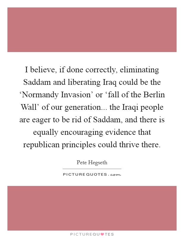 I believe, if done correctly, eliminating Saddam and liberating Iraq could be the ‘Normandy Invasion' or ‘fall of the Berlin Wall' of our generation... the Iraqi people are eager to be rid of Saddam, and there is equally encouraging evidence that republican principles could thrive there Picture Quote #1