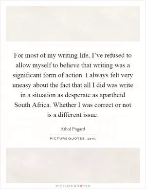 For most of my writing life, I’ve refused to allow myself to believe that writing was a significant form of action. I always felt very uneasy about the fact that all I did was write in a situation as desperate as apartheid South Africa. Whether I was correct or not is a different issue Picture Quote #1