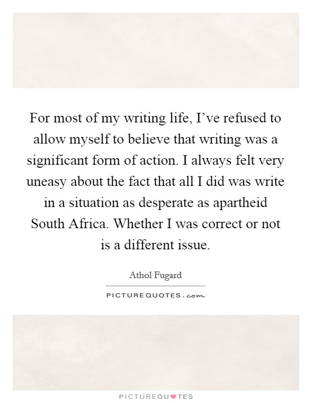 For most of my writing life, I've refused to allow myself to believe that writing was a significant form of action. I always felt very uneasy about the fact that all I did was write in a situation as desperate as apartheid South Africa. Whether I was correct or not is a different issue Picture Quote #1