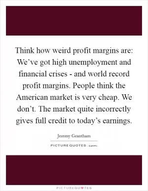 Think how weird profit margins are: We’ve got high unemployment and financial crises - and world record profit margins. People think the American market is very cheap. We don’t. The market quite incorrectly gives full credit to today’s earnings Picture Quote #1