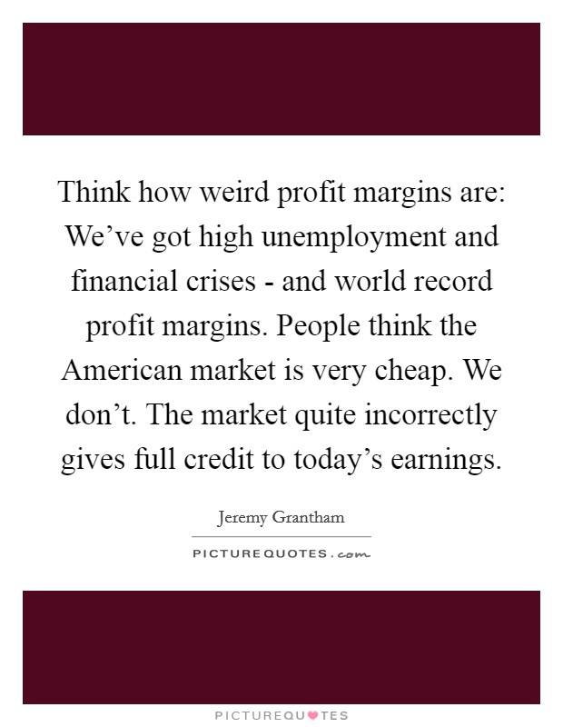 Think how weird profit margins are: We've got high unemployment and financial crises - and world record profit margins. People think the American market is very cheap. We don't. The market quite incorrectly gives full credit to today's earnings Picture Quote #1
