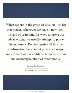 When we are in the grasp of illusion - or, for that matter, whenever we have a new idea - instead of searching for ways to prove our ideas wrong, we usually attempt to prove them correct. Psychologists call this the confirmation bias, and it presents a major impediment of our ability to break free from the misinterpretation of randomness Picture Quote #1