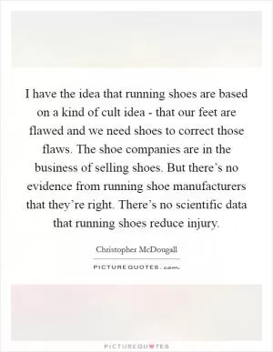 I have the idea that running shoes are based on a kind of cult idea - that our feet are flawed and we need shoes to correct those flaws. The shoe companies are in the business of selling shoes. But there’s no evidence from running shoe manufacturers that they’re right. There’s no scientific data that running shoes reduce injury Picture Quote #1