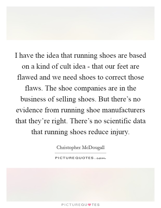 I have the idea that running shoes are based on a kind of cult idea - that our feet are flawed and we need shoes to correct those flaws. The shoe companies are in the business of selling shoes. But there's no evidence from running shoe manufacturers that they're right. There's no scientific data that running shoes reduce injury Picture Quote #1