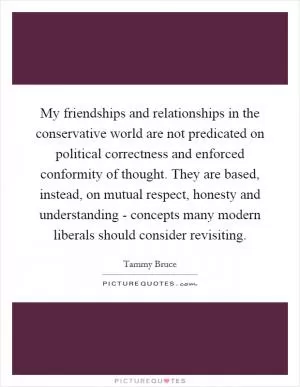 My friendships and relationships in the conservative world are not predicated on political correctness and enforced conformity of thought. They are based, instead, on mutual respect, honesty and understanding - concepts many modern liberals should consider revisiting Picture Quote #1