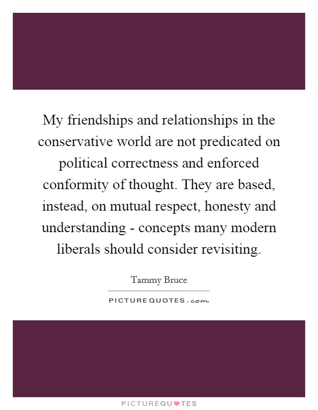 My friendships and relationships in the conservative world are not predicated on political correctness and enforced conformity of thought. They are based, instead, on mutual respect, honesty and understanding - concepts many modern liberals should consider revisiting Picture Quote #1
