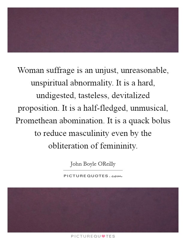 Woman suffrage is an unjust, unreasonable, unspiritual abnormality. It is a hard, undigested, tasteless, devitalized proposition. It is a half-fledged, unmusical, Promethean abomination. It is a quack bolus to reduce masculinity even by the obliteration of femininity Picture Quote #1