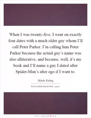 When I was twenty-five, I went on exactly four dates with a much older guy whom I’ll call Peter Parker. I’m calling him Peter Parker because the actual guy’s name was also alliterative, and because, well, it’s my book and I’ll name a guy I dated after Spider-Man’s alter ego if I want to Picture Quote #1