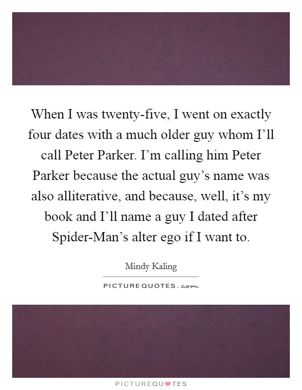 When I was twenty-five, I went on exactly four dates with a much older guy whom I'll call Peter Parker. I'm calling him Peter Parker because the actual guy's name was also alliterative, and because, well, it's my book and I'll name a guy I dated after Spider-Man's alter ego if I want to Picture Quote #1