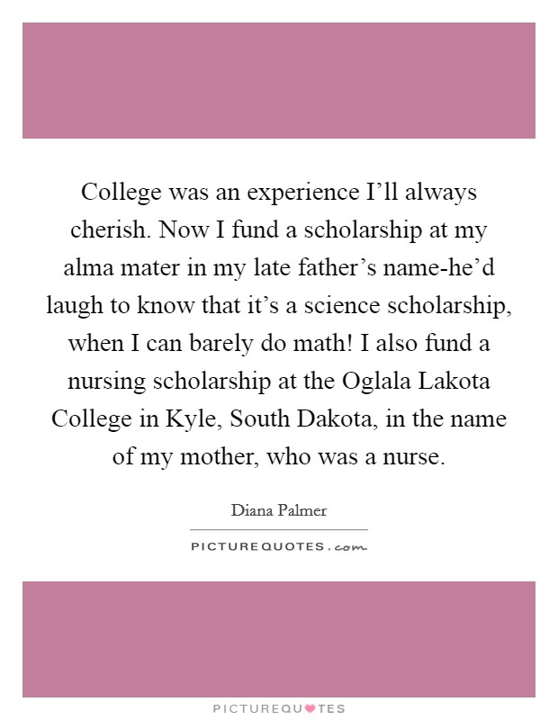College was an experience I'll always cherish. Now I fund a scholarship at my alma mater in my late father's name-he'd laugh to know that it's a science scholarship, when I can barely do math! I also fund a nursing scholarship at the Oglala Lakota College in Kyle, South Dakota, in the name of my mother, who was a nurse Picture Quote #1