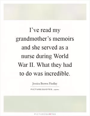 I’ve read my grandmother’s memoirs and she served as a nurse during World War II. What they had to do was incredible Picture Quote #1