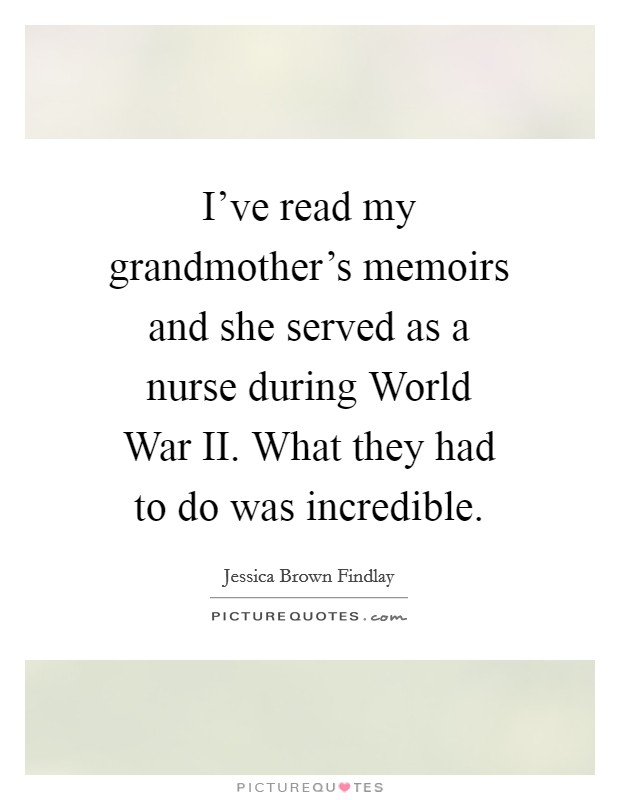 I've read my grandmother's memoirs and she served as a nurse during World War II. What they had to do was incredible Picture Quote #1