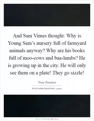 And Sam Vimes thought: Why is Young Sam’s nursery full of farmyard animals anyway? Why are his books full of moo-cows and baa-lambs? He is growing up in the city. He will only see them on a plate! They go sizzle! Picture Quote #1