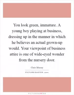 You look green, immature. A young boy playing at business, dressing up in the manner in which he believes an actual grown-up would. Your viewpoint of business attire is one of wide-eyed wonder from the nursery door Picture Quote #1