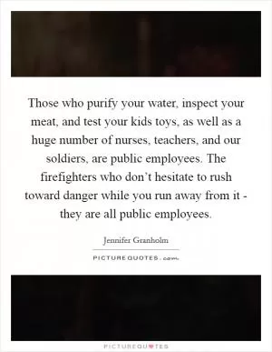 Those who purify your water, inspect your meat, and test your kids toys, as well as a huge number of nurses, teachers, and our soldiers, are public employees. The firefighters who don’t hesitate to rush toward danger while you run away from it - they are all public employees Picture Quote #1