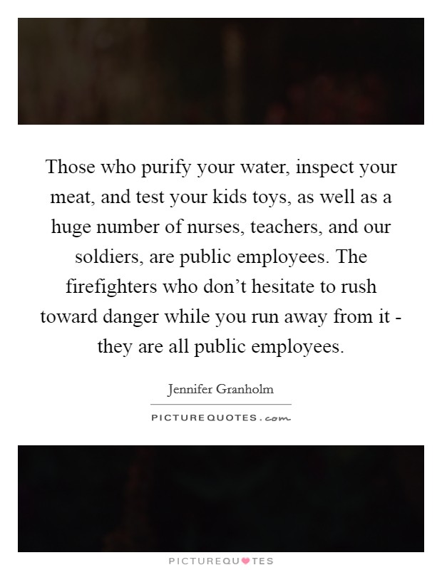 Those who purify your water, inspect your meat, and test your kids toys, as well as a huge number of nurses, teachers, and our soldiers, are public employees. The firefighters who don't hesitate to rush toward danger while you run away from it - they are all public employees Picture Quote #1