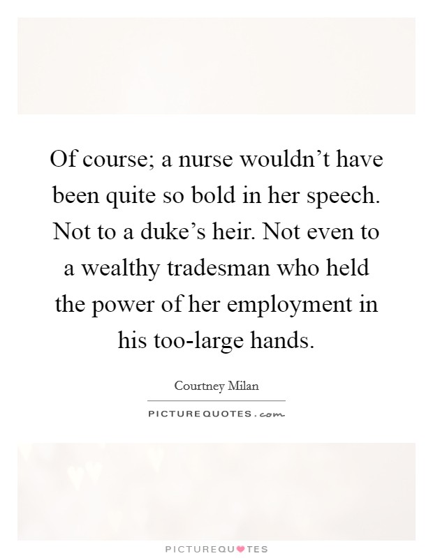 Of course; a nurse wouldn't have been quite so bold in her speech. Not to a duke's heir. Not even to a wealthy tradesman who held the power of her employment in his too-large hands Picture Quote #1