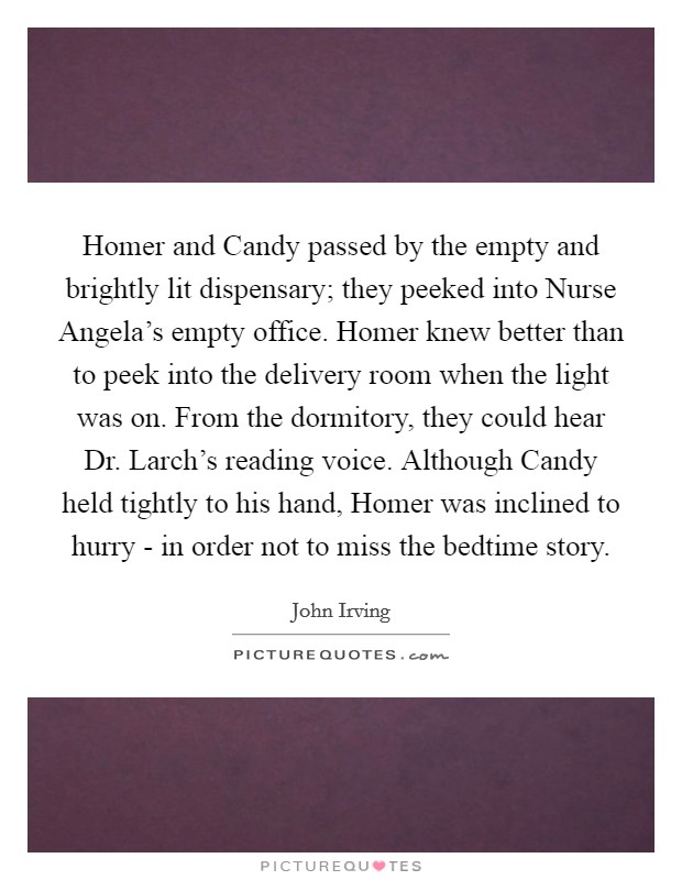 Homer and Candy passed by the empty and brightly lit dispensary; they peeked into Nurse Angela's empty office. Homer knew better than to peek into the delivery room when the light was on. From the dormitory, they could hear Dr. Larch's reading voice. Although Candy held tightly to his hand, Homer was inclined to hurry - in order not to miss the bedtime story Picture Quote #1