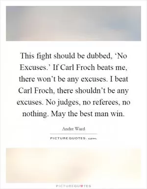 This fight should be dubbed, ‘No Excuses.’ If Carl Froch beats me, there won’t be any excuses. I beat Carl Froch, there shouldn’t be any excuses. No judges, no referees, no nothing. May the best man win Picture Quote #1