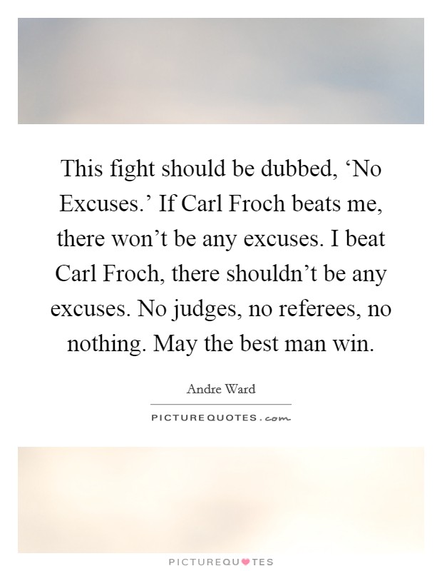 This fight should be dubbed, ‘No Excuses.' If Carl Froch beats me, there won't be any excuses. I beat Carl Froch, there shouldn't be any excuses. No judges, no referees, no nothing. May the best man win Picture Quote #1
