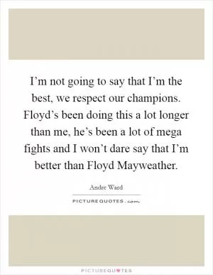 I’m not going to say that I’m the best, we respect our champions. Floyd’s been doing this a lot longer than me, he’s been a lot of mega fights and I won’t dare say that I’m better than Floyd Mayweather Picture Quote #1