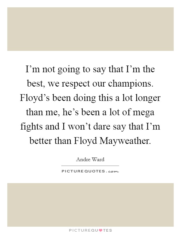 I'm not going to say that I'm the best, we respect our champions. Floyd's been doing this a lot longer than me, he's been a lot of mega fights and I won't dare say that I'm better than Floyd Mayweather Picture Quote #1