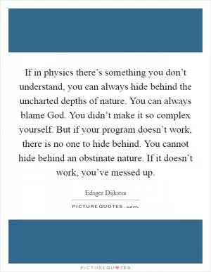 If in physics there’s something you don’t understand, you can always hide behind the uncharted depths of nature. You can always blame God. You didn’t make it so complex yourself. But if your program doesn’t work, there is no one to hide behind. You cannot hide behind an obstinate nature. If it doesn’t work, you’ve messed up Picture Quote #1