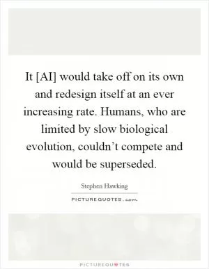 It [AI] would take off on its own and redesign itself at an ever increasing rate. Humans, who are limited by slow biological evolution, couldn’t compete and would be superseded Picture Quote #1